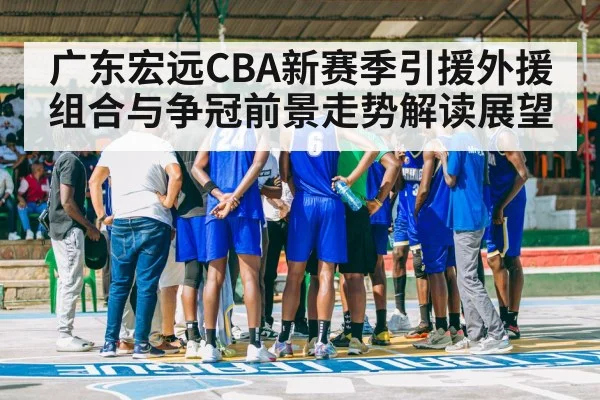 广东宏远CBA新赛季引援外援组合与争冠前景走势解读展望